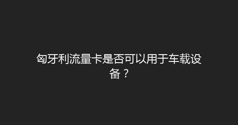 匈牙利流量卡是否可以用于车载设备？ 