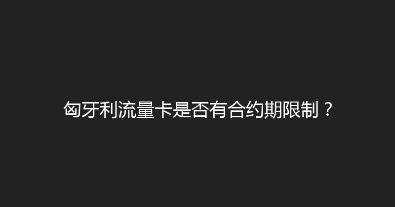匈牙利流量卡是否有合约期限制？ 