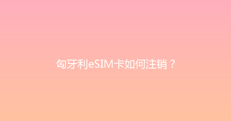 匈牙利eSIM卡如何注销？ 