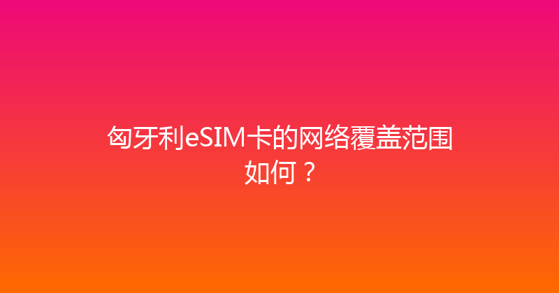匈牙利eSIM卡的网络覆盖范围如何？ 