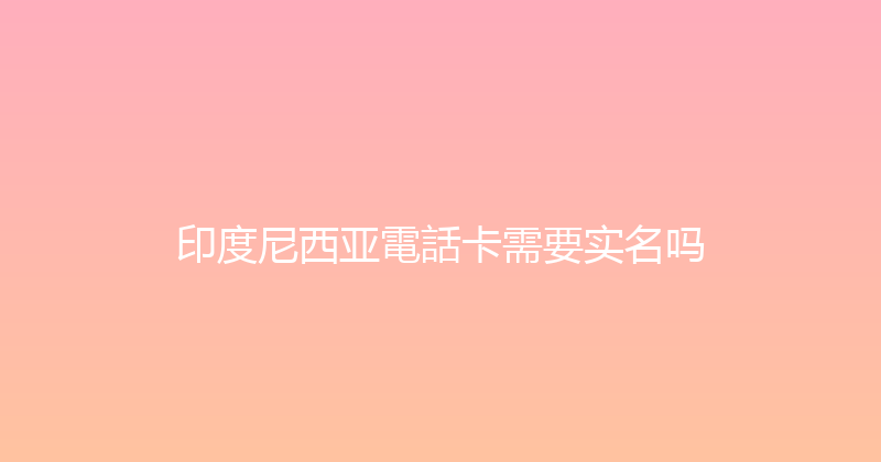 印度尼西亚電話卡需要实名吗 