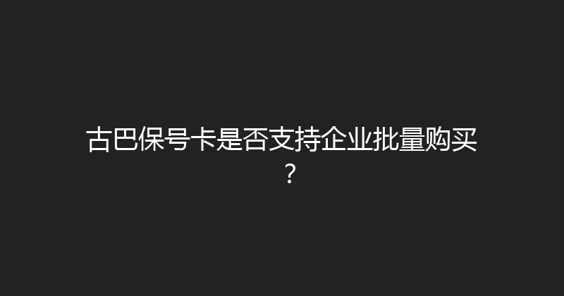 古巴保号卡是否支持企业批量购买？ 