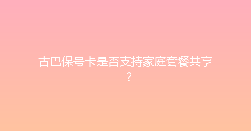 古巴保号卡是否支持家庭套餐共享？ 