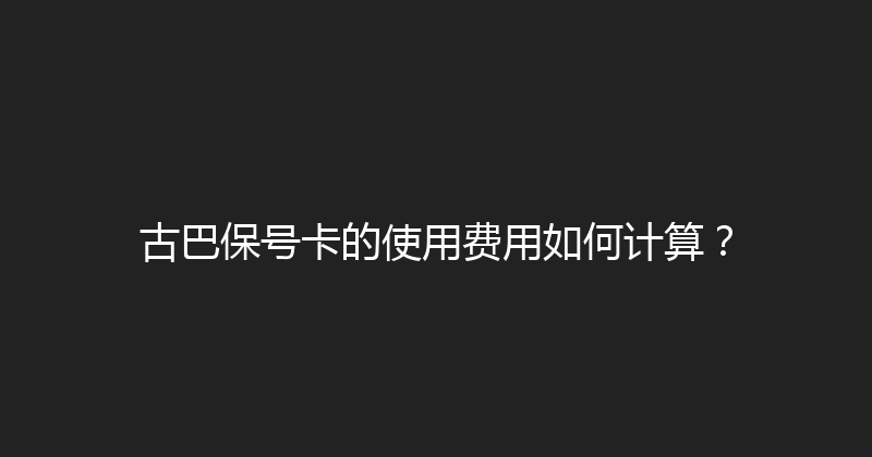 古巴保号卡的使用费用如何计算？ 