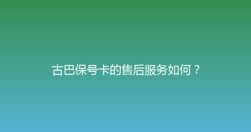 古巴保号卡的售后服务如何？ 