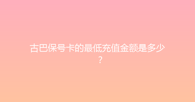 古巴保号卡的最低充值金额是多少？ 