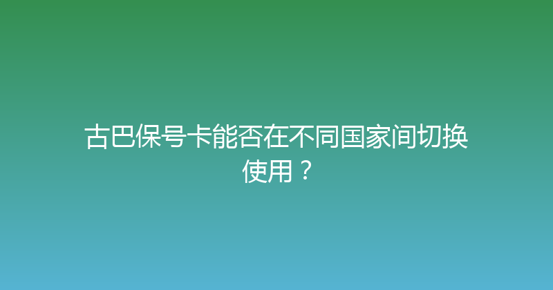 古巴保号卡能否在不同国家间切换使用？ 