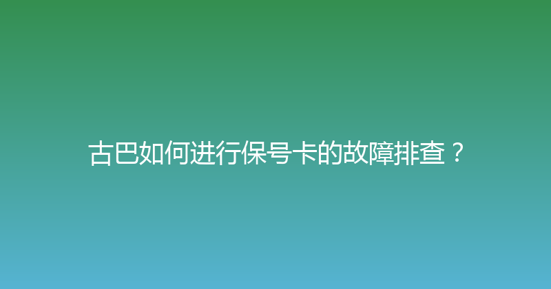 古巴如何进行保号卡的故障排查？ 