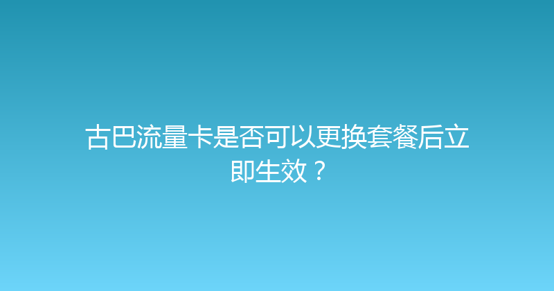古巴流量卡是否可以更换套餐后立即生效？ 