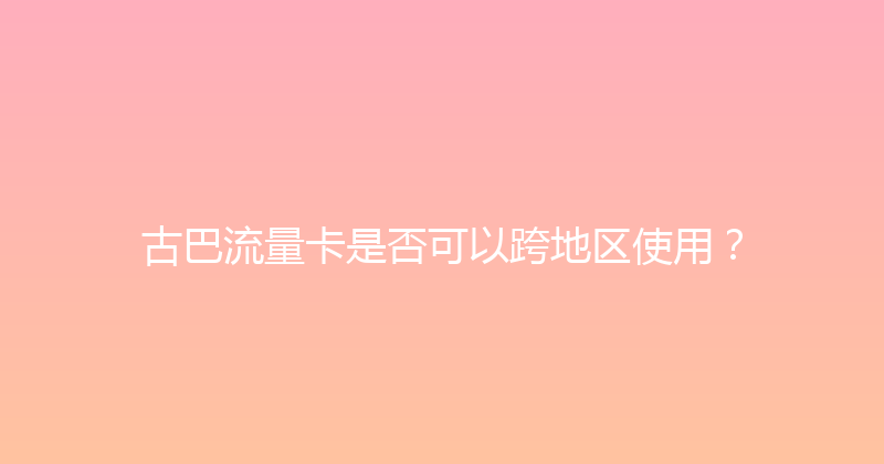 古巴流量卡是否可以跨地区使用？ 