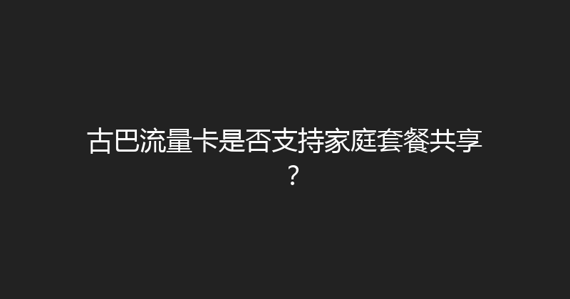 古巴流量卡是否支持家庭套餐共享？ 