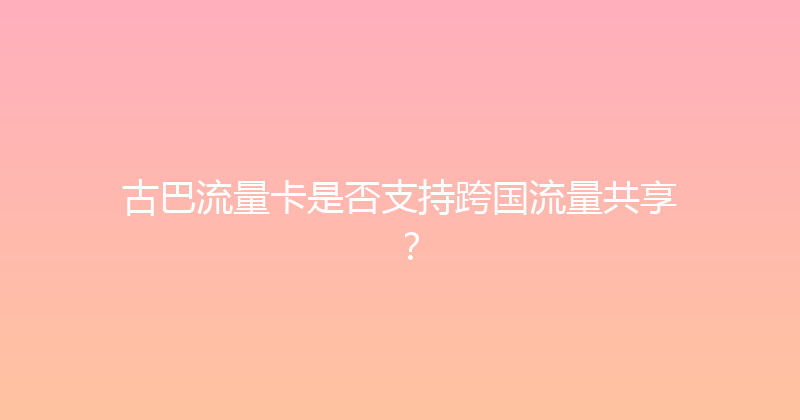 古巴流量卡是否支持跨国流量共享？ 