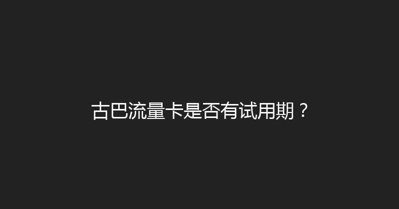 古巴流量卡是否有试用期？ 