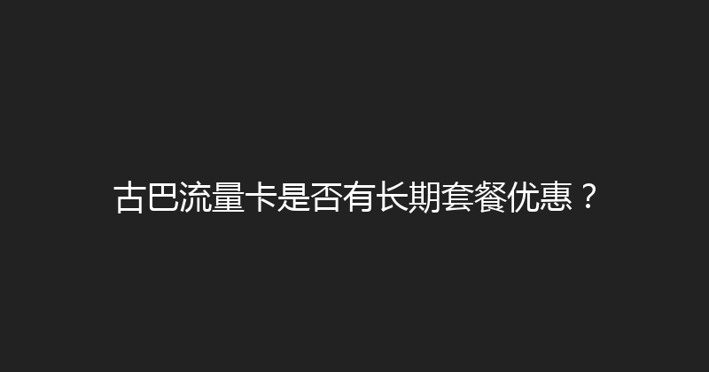 古巴流量卡是否有长期套餐优惠？ 
