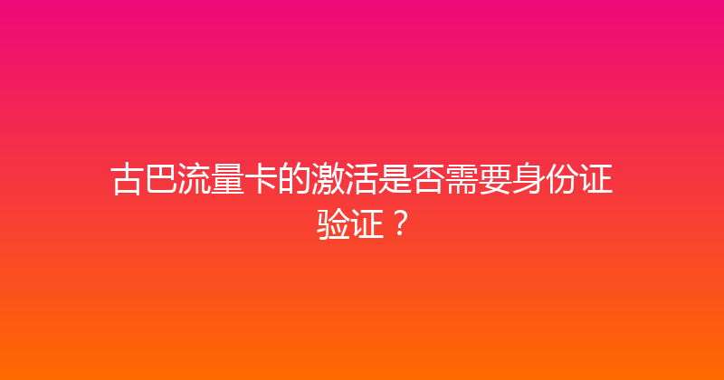 古巴流量卡的激活是否需要身份证验证？ 