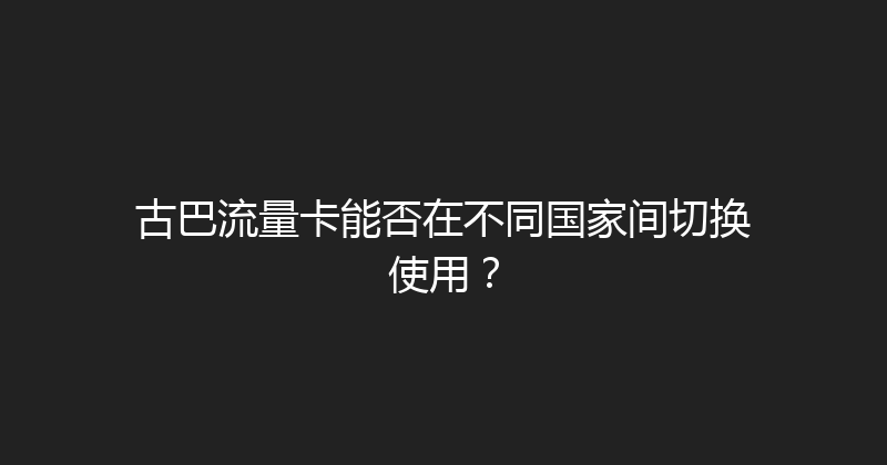 古巴流量卡能否在不同国家间切换使用？ 