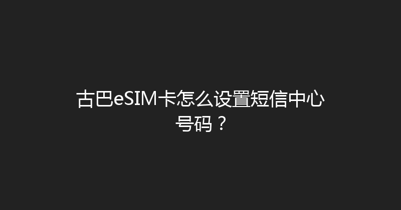古巴eSIM卡怎么设置短信中心号码？ 