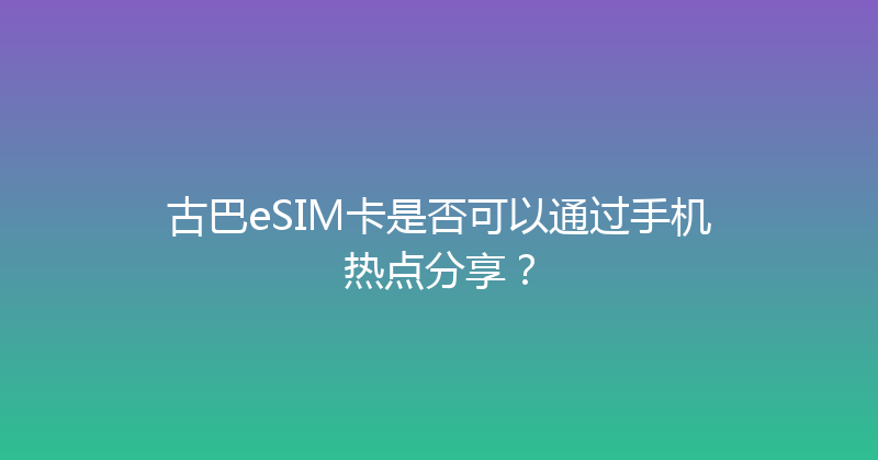 古巴eSIM卡是否可以通过手机热点分享？ 