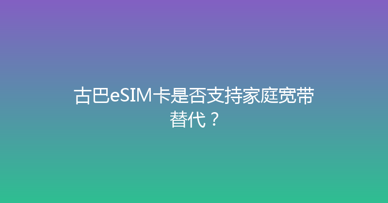 古巴eSIM卡是否支持家庭宽带替代？ 