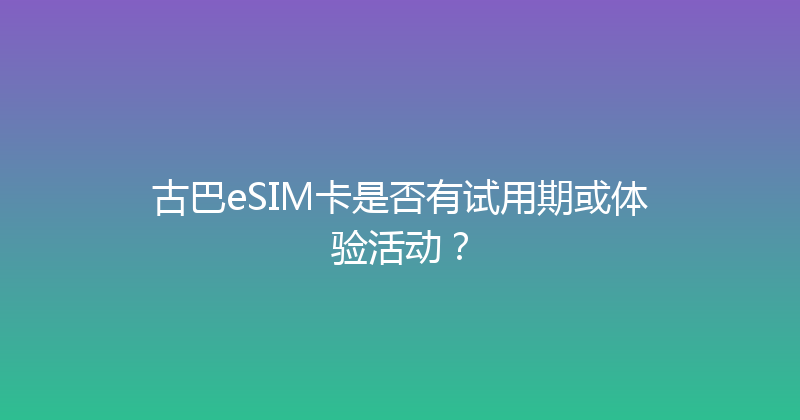 古巴eSIM卡是否有试用期或体验活动？ 