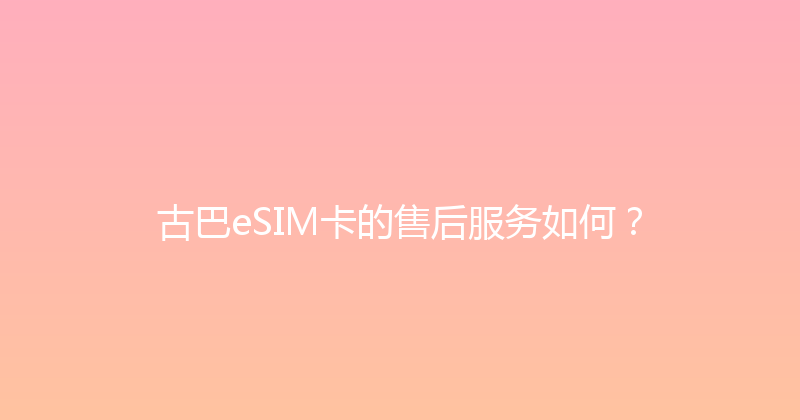 古巴eSIM卡的售后服务如何？ 