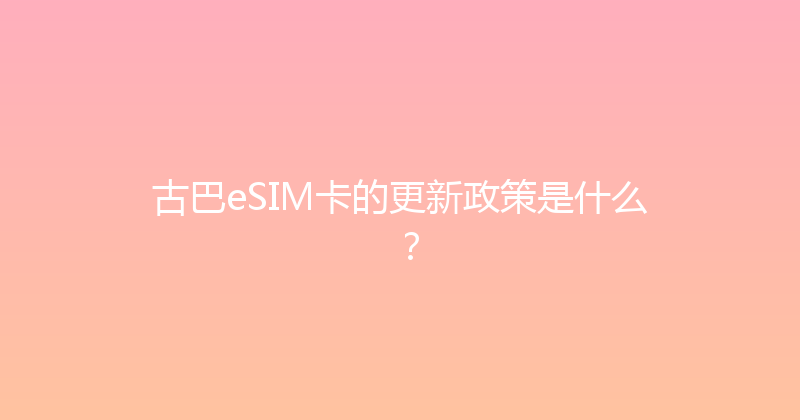 古巴eSIM卡的更新政策是什么？ 