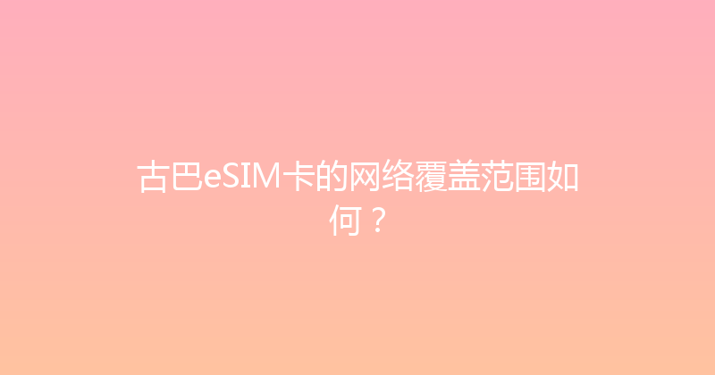 古巴eSIM卡的网络覆盖范围如何？ 