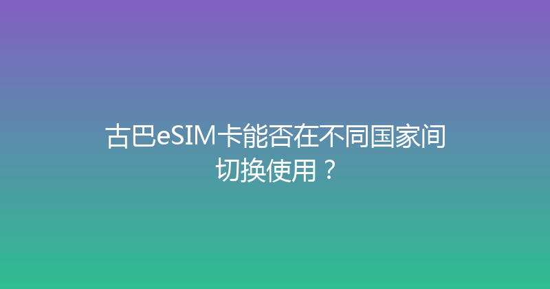 古巴eSIM卡能否在不同国家间切换使用？ 