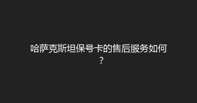 哈萨克斯坦保号卡的售后服务如何？ 