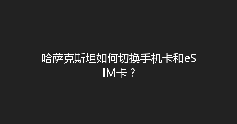 哈萨克斯坦如何切换手机卡和eSIM卡？ 
