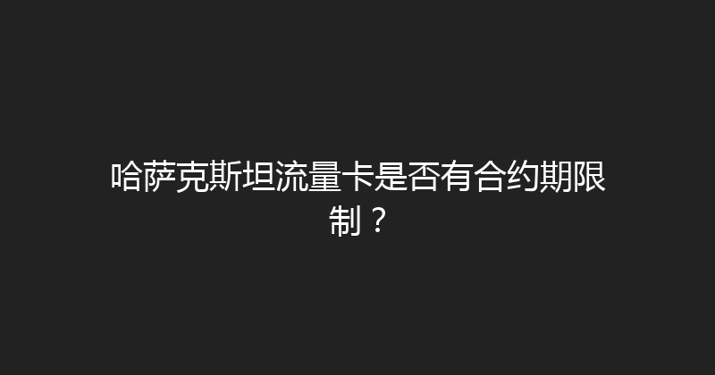 哈萨克斯坦流量卡是否有合约期限制？ 