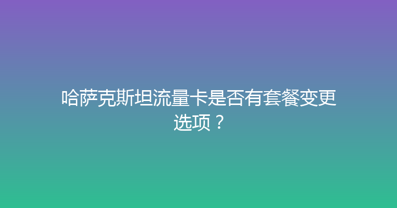 哈萨克斯坦流量卡是否有套餐变更选项？ 