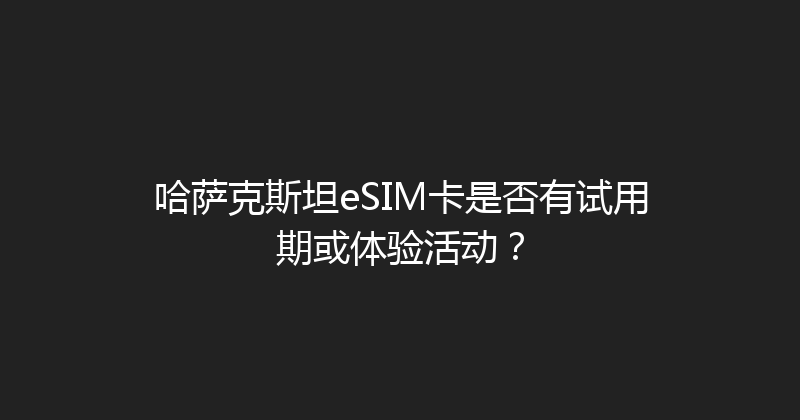 哈萨克斯坦eSIM卡是否有试用期或体验活动？ 