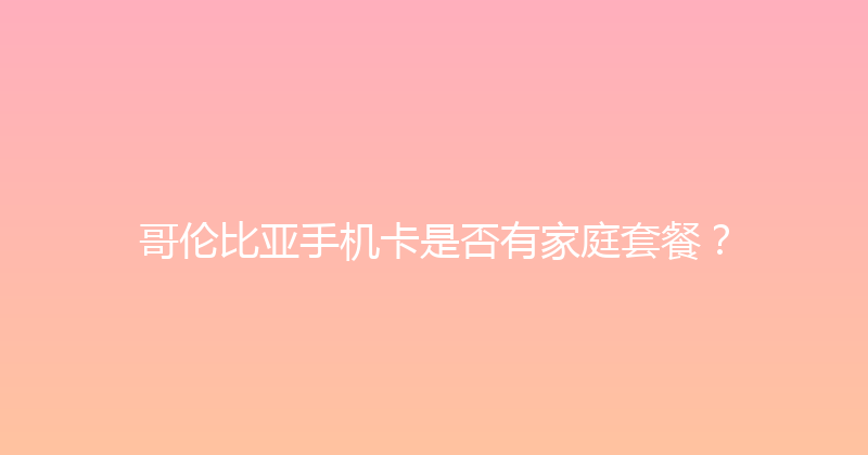 哥伦比亚手机卡是否有家庭套餐？ 