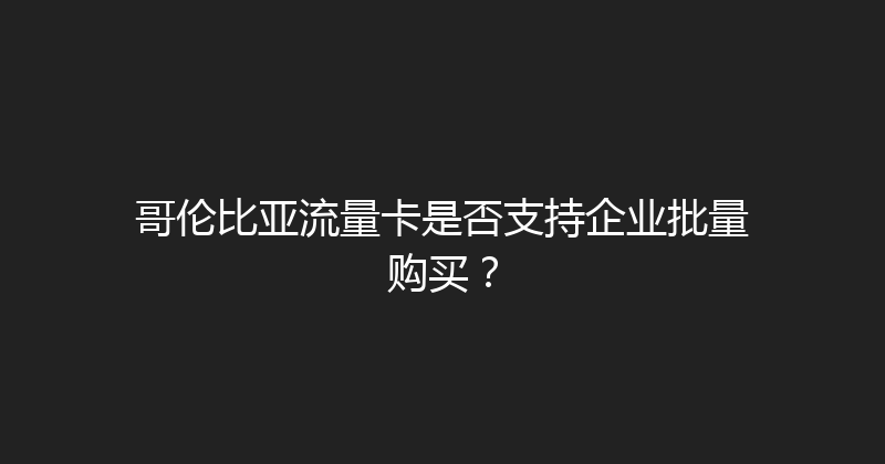 哥伦比亚流量卡是否支持企业批量购买？ 