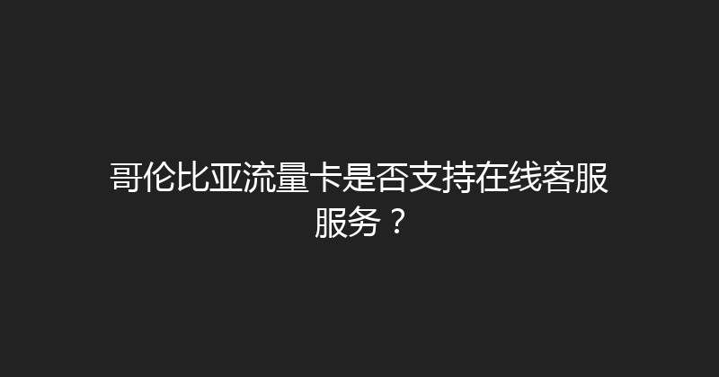 哥伦比亚流量卡是否支持在线客服服务？ 