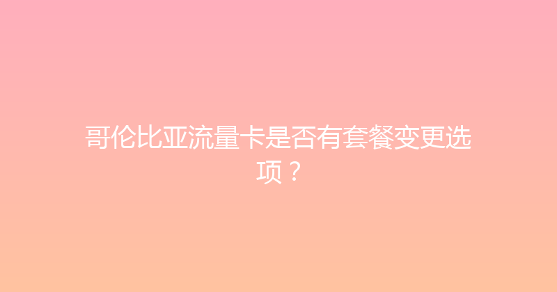 哥伦比亚流量卡是否有套餐变更选项？ 