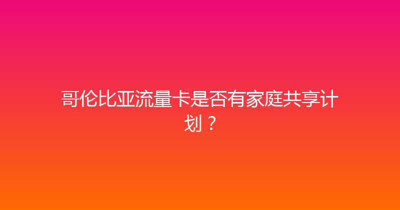 哥伦比亚流量卡是否有家庭共享计划？ 