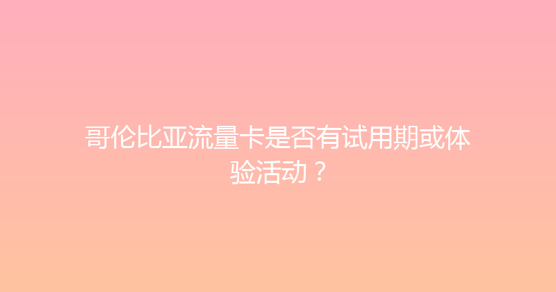 哥伦比亚流量卡是否有试用期或体验活动？ 