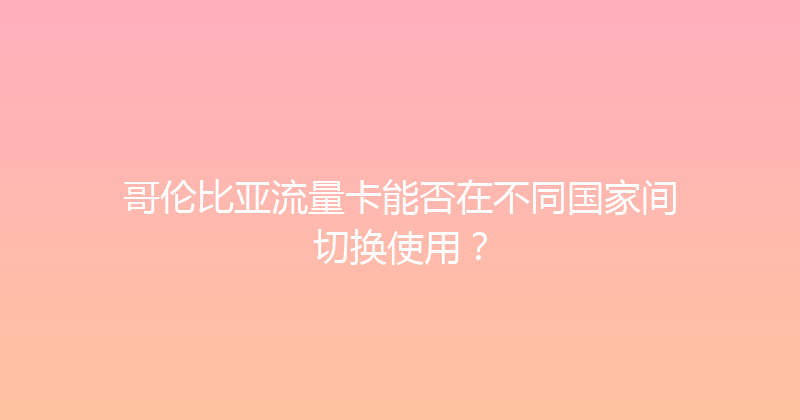 哥伦比亚流量卡能否在不同国家间切换使用？ 
