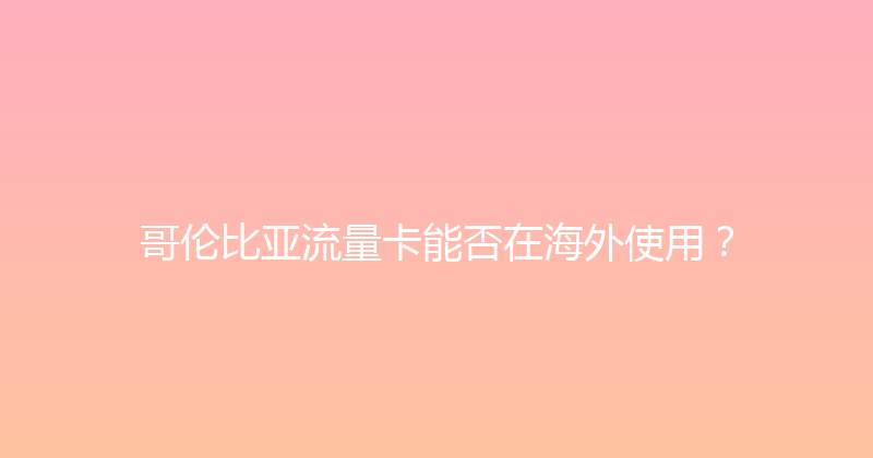 哥伦比亚流量卡能否在海外使用？ 