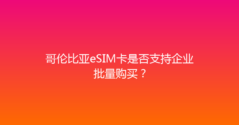 哥伦比亚eSIM卡是否支持企业批量购买？ 