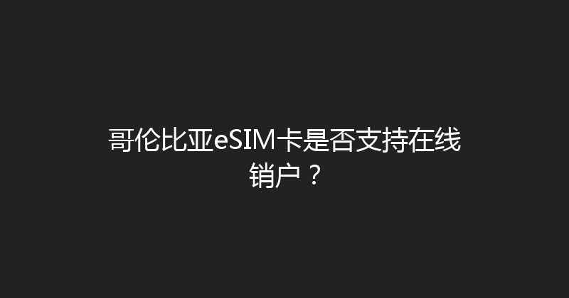 哥伦比亚eSIM卡是否支持在线销户？ 