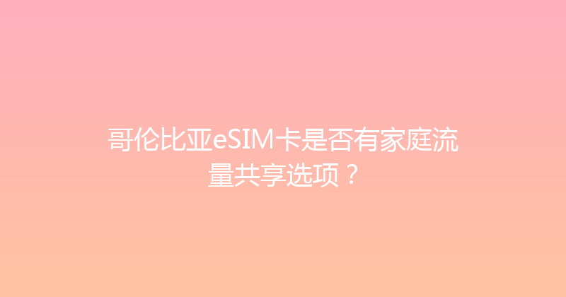 哥伦比亚eSIM卡是否有家庭流量共享选项？ 