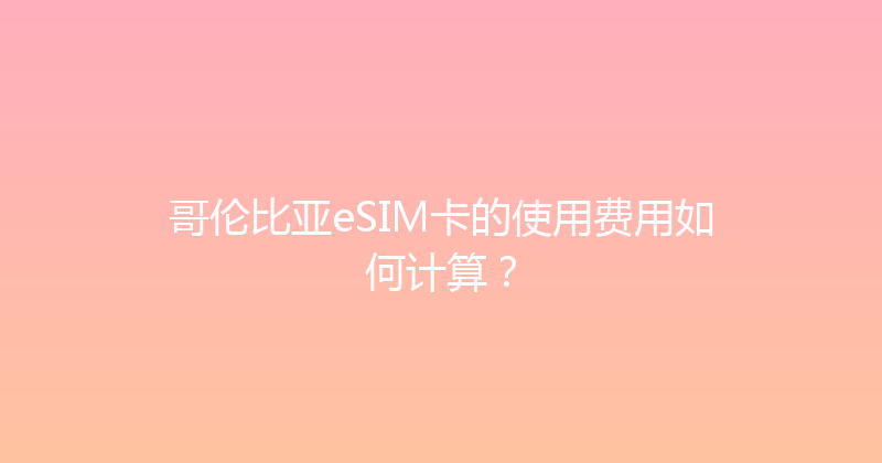 哥伦比亚eSIM卡的使用费用如何计算？ 