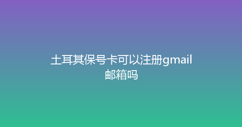 土耳其保号卡可以注册gmail邮箱吗 
