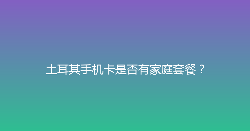 土耳其手机卡是否有家庭套餐？ 