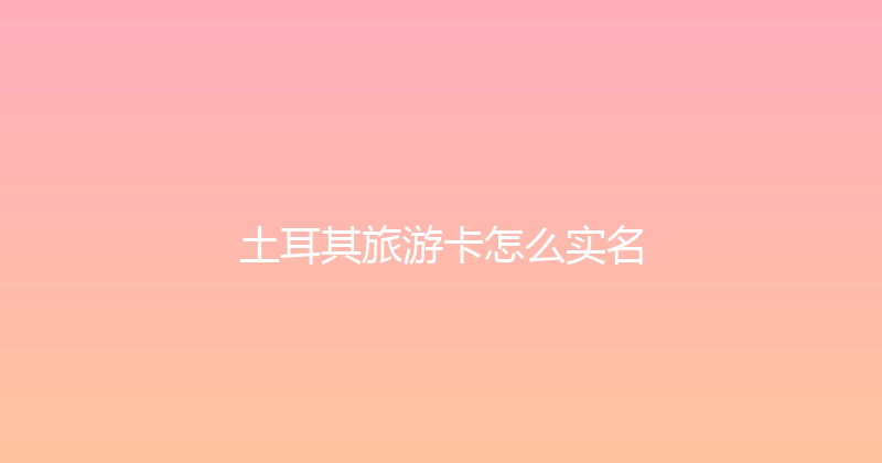 土耳其旅游卡怎么实名 