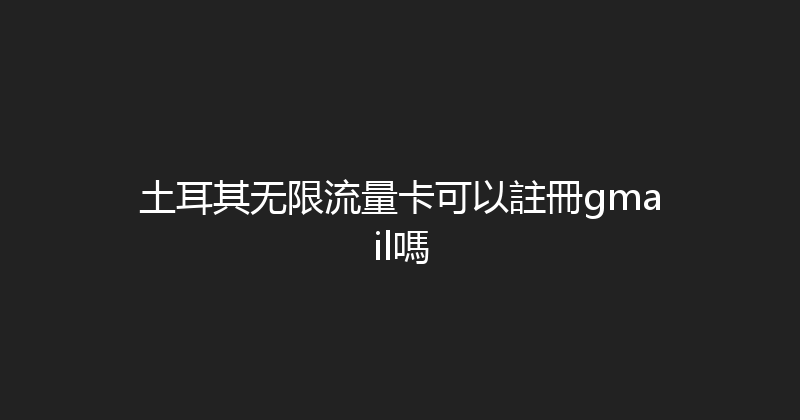 土耳其无限流量卡可以註冊gmail嗎 