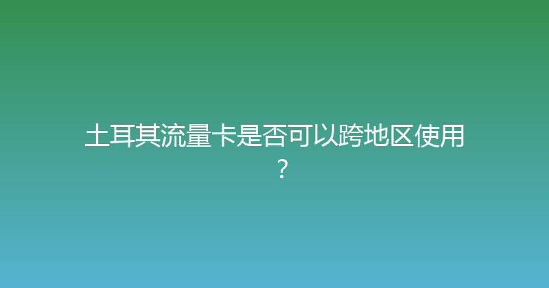 土耳其流量卡是否可以跨地区使用？ 